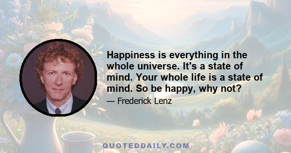 Happiness is everything in the whole universe. It's a state of mind. Your whole life is a state of mind. So be happy, why not?