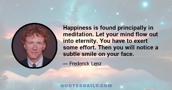 Happiness is found principally in meditation. Let your mind flow out into eternity. You have to exert some effort. Then you will notice a subtle smile on your face.