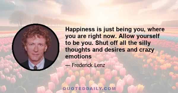 Happiness is just being you, where you are right now. Allow yourself to be you. Shut off all the silly thoughts and desires and crazy emotions