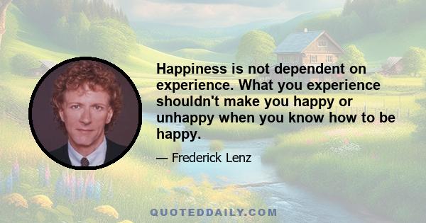 Happiness is not dependent on experience. What you experience shouldn't make you happy or unhappy when you know how to be happy.