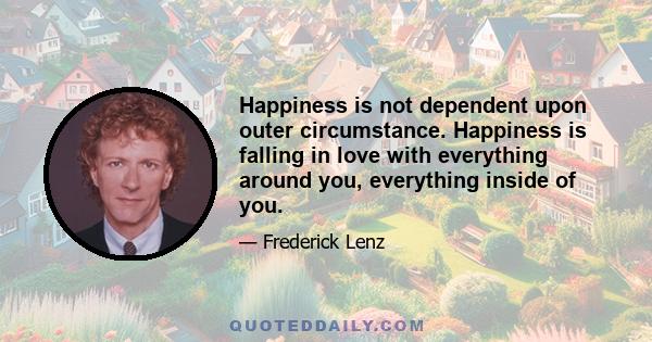 Happiness is not dependent upon outer circumstance. Happiness is falling in love with everything around you, everything inside of you.