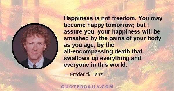 Happiness is not freedom. You may become happy tomorrow; but I assure you, your happiness will be smashed by the pains of your body as you age, by the all-encompassing death that swallows up everything and everyone in