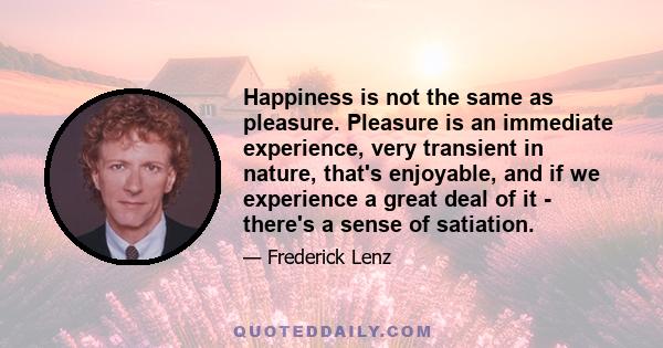 Happiness is not the same as pleasure. Pleasure is an immediate experience, very transient in nature, that's enjoyable, and if we experience a great deal of it - there's a sense of satiation.