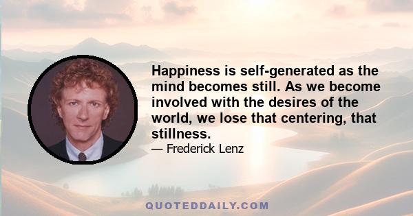 Happiness is self-generated as the mind becomes still. As we become involved with the desires of the world, we lose that centering, that stillness.