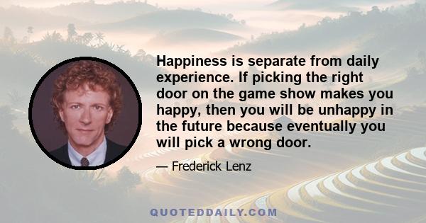 Happiness is separate from daily experience. If picking the right door on the game show makes you happy, then you will be unhappy in the future because eventually you will pick a wrong door.