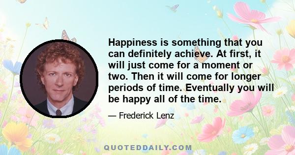 Happiness is something that you can definitely achieve. At first, it will just come for a moment or two. Then it will come for longer periods of time. Eventually you will be happy all of the time.