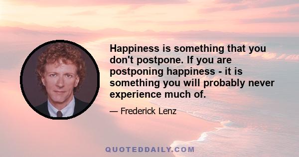 Happiness is something that you don't postpone. If you are postponing happiness - it is something you will probably never experience much of.