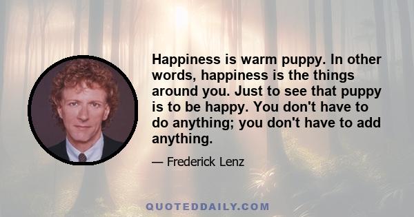 Happiness is warm puppy. In other words, happiness is the things around you. Just to see that puppy is to be happy. You don't have to do anything; you don't have to add anything.