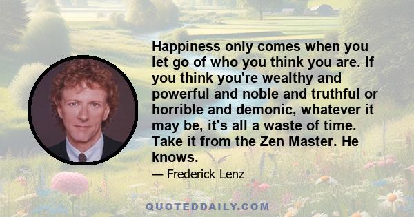 Happiness only comes when you let go of who you think you are. If you think you're wealthy and powerful and noble and truthful or horrible and demonic, whatever it may be, it's all a waste of time. Take it from the Zen