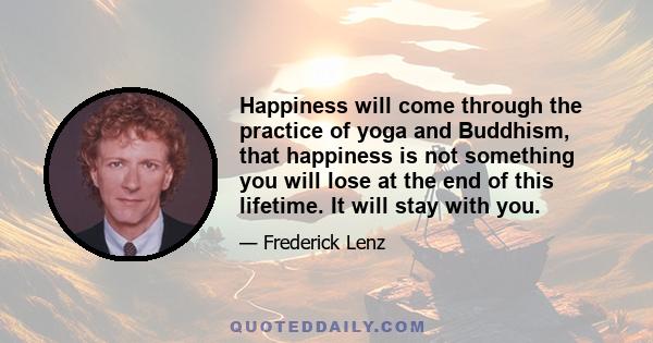 Happiness will come through the practice of yoga and Buddhism, that happiness is not something you will lose at the end of this lifetime. It will stay with you.