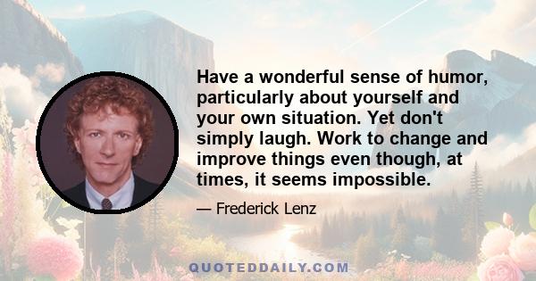 Have a wonderful sense of humor, particularly about yourself and your own situation. Yet don't simply laugh. Work to change and improve things even though, at times, it seems impossible.