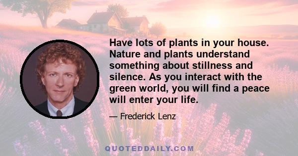 Have lots of plants in your house. Nature and plants understand something about stillness and silence. As you interact with the green world, you will find a peace will enter your life.