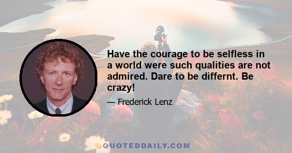 Have the courage to be selfless in a world were such qualities are not admired. Dare to be differnt. Be crazy!