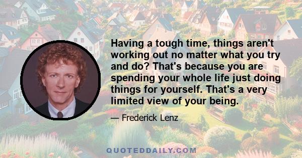 Having a tough time, things aren't working out no matter what you try and do? That's because you are spending your whole life just doing things for yourself. That's a very limited view of your being.