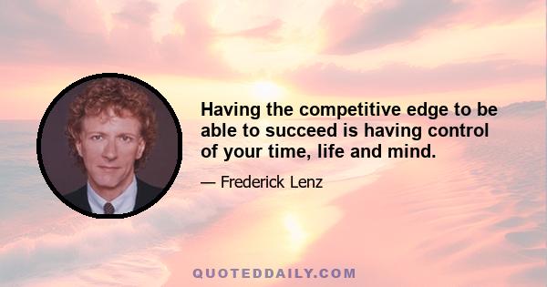 Having the competitive edge to be able to succeed is having control of your time, life and mind.