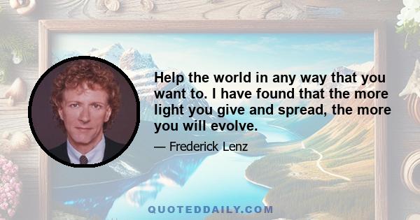 Help the world in any way that you want to. I have found that the more light you give and spread, the more you will evolve.