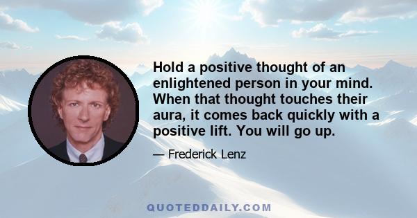 Hold a positive thought of an enlightened person in your mind. When that thought touches their aura, it comes back quickly with a positive lift. You will go up.