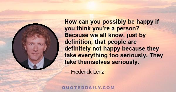 How can you possibly be happy if you think you're a person? Because we all know, just by definition, that people are definitely not happy because they take everything too seriously. They take themselves seriously.