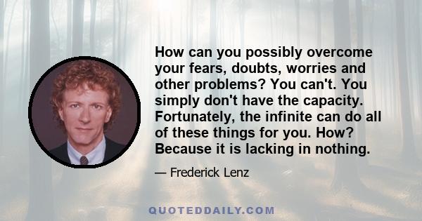 How can you possibly overcome your fears, doubts, worries and other problems? You can't. You simply don't have the capacity. Fortunately, the infinite can do all of these things for you. How? Because it is lacking in