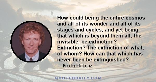 How could being the entire cosmos and all of its wonder and all of its stages and cycles, and yet being that which is beyond them all, the invisible, be extinction? Extinction? The extinction of what, of whom? How can