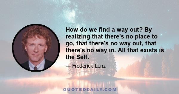 How do we find a way out? By realizing that there's no place to go, that there's no way out, that there's no way in. All that exists is the Self.