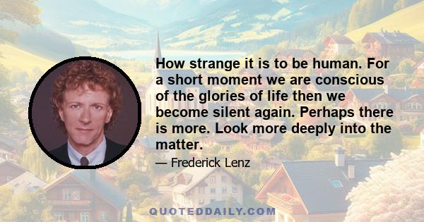 How strange it is to be human. For a short moment we are conscious of the glories of life then we become silent again. Perhaps there is more. Look more deeply into the matter.