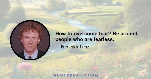 How to overcome fear? Be around people who are fearless.