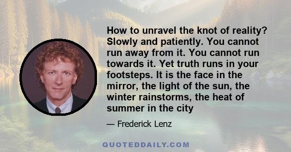 How to unravel the knot of reality? Slowly and patiently. You cannot run away from it. You cannot run towards it. Yet truth runs in your footsteps. It is the face in the mirror, the light of the sun, the winter