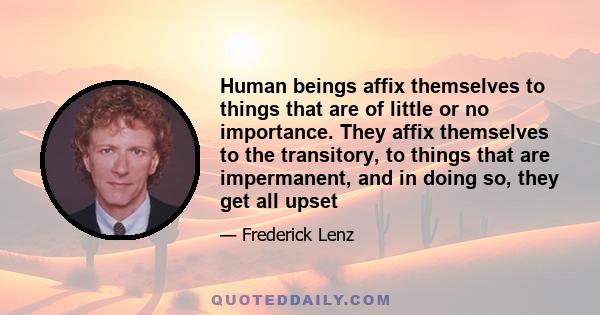 Human beings affix themselves to things that are of little or no importance. They affix themselves to the transitory, to things that are impermanent, and in doing so, they get all upset