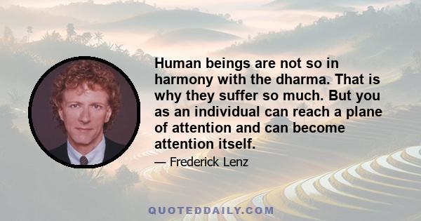 Human beings are not so in harmony with the dharma. That is why they suffer so much. But you as an individual can reach a plane of attention and can become attention itself.