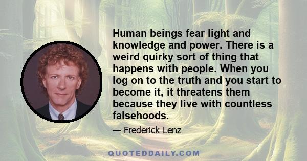 Human beings fear light and knowledge and power. There is a weird quirky sort of thing that happens with people. When you log on to the truth and you start to become it, it threatens them because they live with