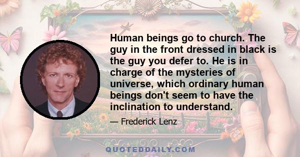 Human beings go to church. The guy in the front dressed in black is the guy you defer to. He is in charge of the mysteries of universe, which ordinary human beings don't seem to have the inclination to understand.