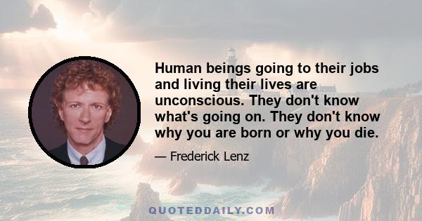 Human beings going to their jobs and living their lives are unconscious. They don't know what's going on. They don't know why you are born or why you die.