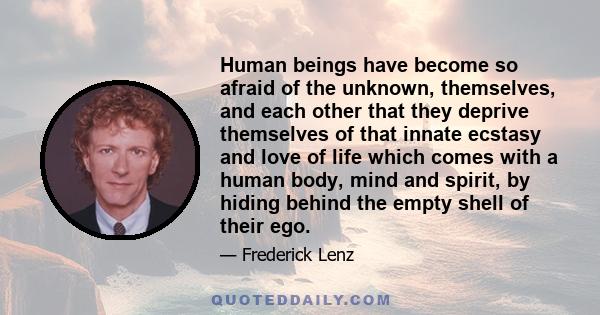 Human beings have become so afraid of the unknown, themselves, and each other that they deprive themselves of that innate ecstasy and love of life which comes with a human body, mind and spirit, by hiding behind the