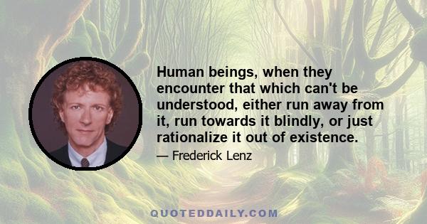 Human beings, when they encounter that which can't be understood, either run away from it, run towards it blindly, or just rationalize it out of existence.