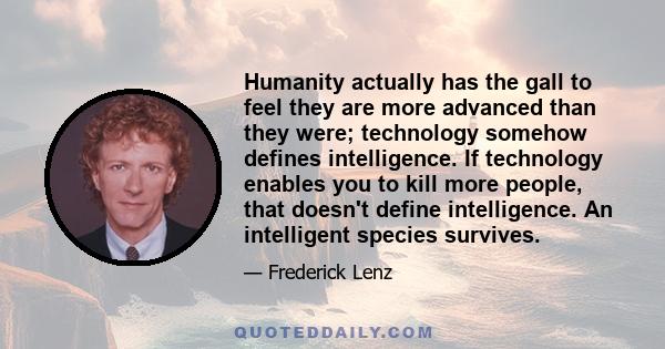 Humanity actually has the gall to feel they are more advanced than they were; technology somehow defines intelligence. If technology enables you to kill more people, that doesn't define intelligence. An intelligent