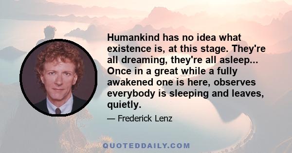 Humankind has no idea what existence is, at this stage. They're all dreaming, they're all asleep... Once in a great while a fully awakened one is here, observes everybody is sleeping and leaves, quietly.