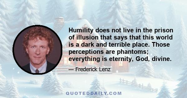 Humility does not live in the prison of illusion that says that this world is a dark and terrible place. Those perceptions are phantoms; everything is eternity, God, divine.