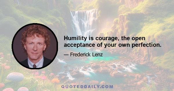 Humility is courage, the open acceptance of your own perfection.