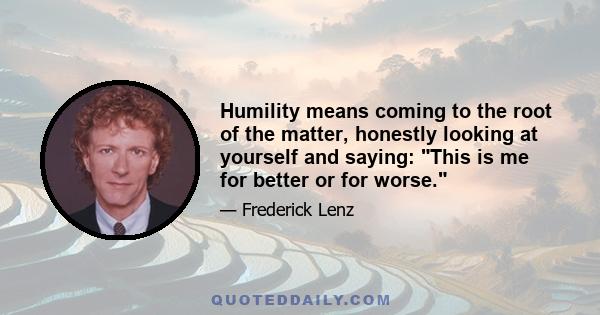 Humility means coming to the root of the matter, honestly looking at yourself and saying: This is me for better or for worse.