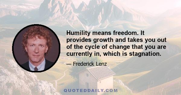 Humility means freedom. It provides growth and takes you out of the cycle of change that you are currently in, which is stagnation.