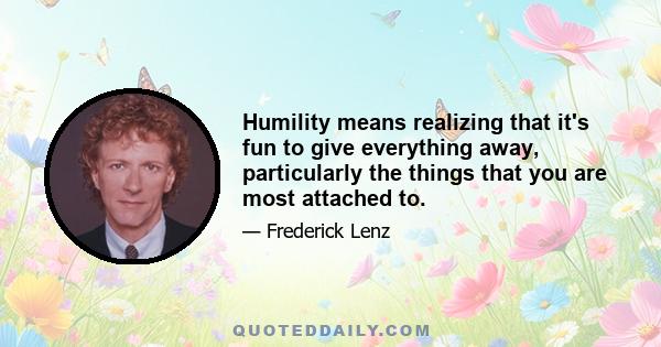 Humility means realizing that it's fun to give everything away, particularly the things that you are most attached to.