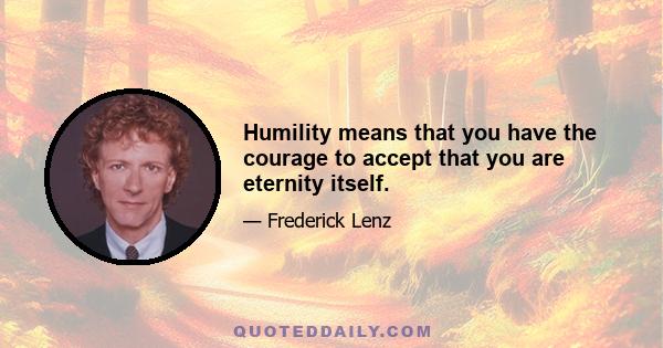 Humility means that you have the courage to accept that you are eternity itself.