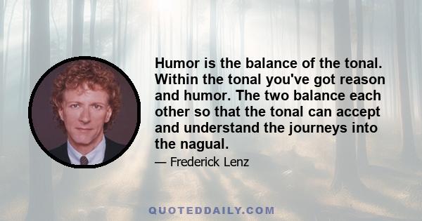 Humor is the balance of the tonal. Within the tonal you've got reason and humor. The two balance each other so that the tonal can accept and understand the journeys into the nagual.