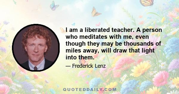 I am a liberated teacher. A person who meditates with me, even though they may be thousands of miles away, will draw that light into them.