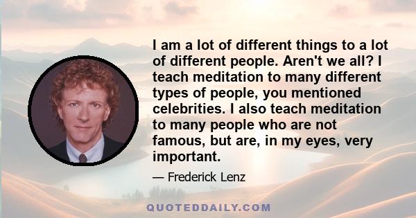 I am a lot of different things to a lot of different people. Aren't we all? I teach meditation to many different types of people, you mentioned celebrities. I also teach meditation to many people who are not famous, but 