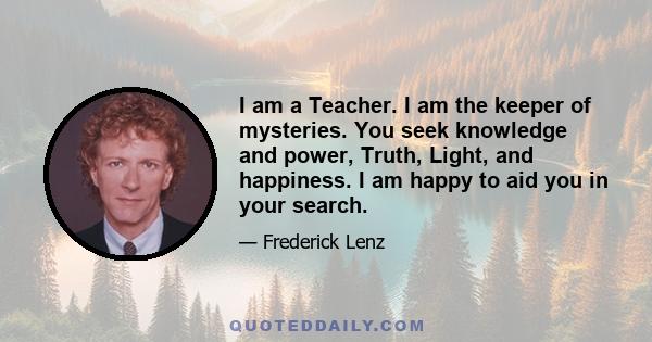 I am a Teacher. I am the keeper of mysteries. You seek knowledge and power, Truth, Light, and happiness. I am happy to aid you in your search.