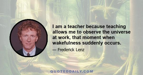 I am a teacher because teaching allows me to observe the universe at work, that moment when wakefulness suddenly occurs.