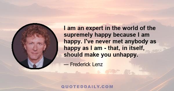 I am an expert in the world of the supremely happy because I am happy. I've never met anybody as happy as I am - that, in itself, should make you unhappy.