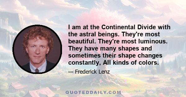 I am at the Continental Divide with the astral beings. They're most beautiful. They're most luminous. They have many shapes and sometimes their shape changes constantly, All kinds of colors.